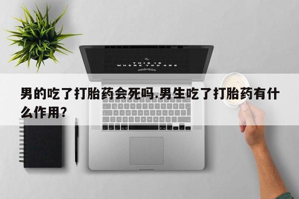 推荐个卖流产药的微信男的吃了打胎药会死吗.男生吃了打胎药有什么作用？