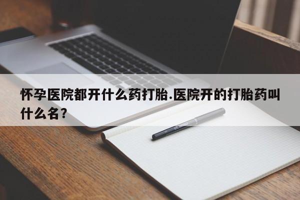 推荐个卖流产药的微信怀孕医院都开什么药打胎.医院开的打胎药叫什么名？