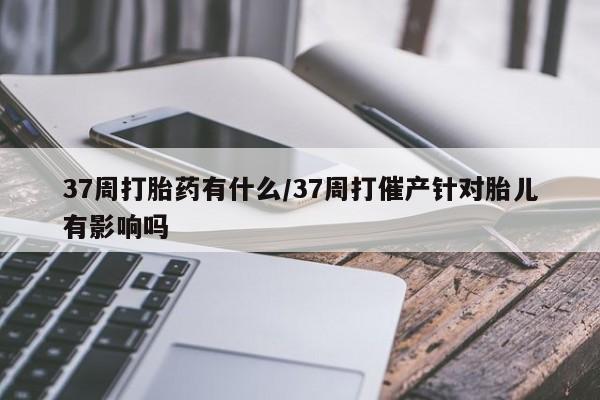 推荐个卖流产药的微信37周打胎药有什么/37周打催产针对胎儿有影响吗