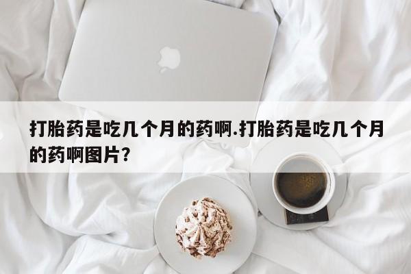 推荐个卖流产药的微信打胎药是吃几个月的药啊.打胎药是吃几个月的药啊图片？