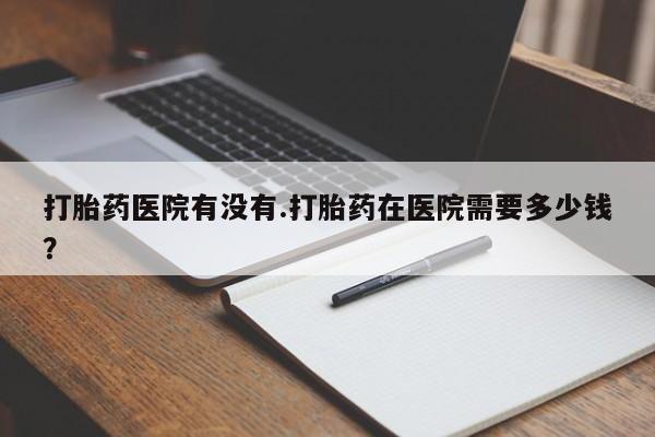 推荐个卖流产药的微信打胎药医院有没有.打胎药在医院需要多少钱？
