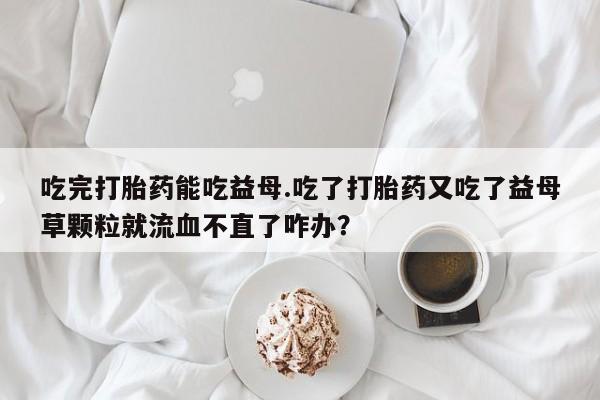 推荐个卖流产药的微信吃完打胎药能吃益母.吃了打胎药又吃了益母草颗粒就流血不直了咋办？