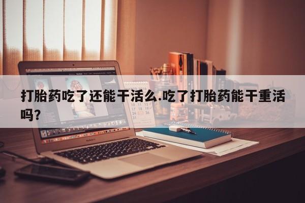 推荐个卖流产药的微信打胎药吃了还能干活么.吃了打胎药能干重活吗？