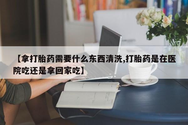 推荐个卖流产药的微信【拿打胎药需要什么东西清洗,打胎药是在医院吃还是拿回家吃】