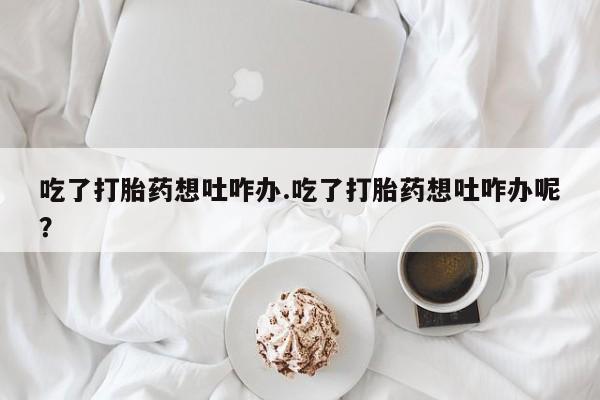 推荐个卖流产药的微信吃了打胎药想吐咋办.吃了打胎药想吐咋办呢？