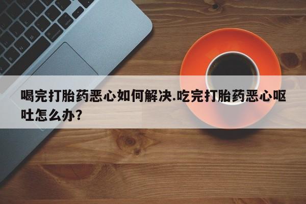 推荐个卖流产药的微信喝完打胎药恶心如何解决.吃完打胎药恶心呕吐怎么办？