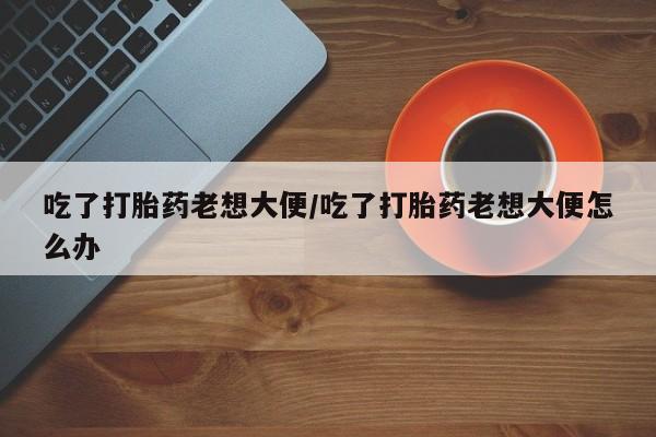 推荐个卖流产药的微信吃了打胎药老想大便/吃了打胎药老想大便怎么办