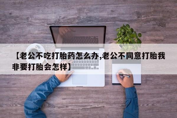 推荐个卖流产药的微信【老公不吃打胎药怎么办,老公不同意打胎我非要打胎会怎样】