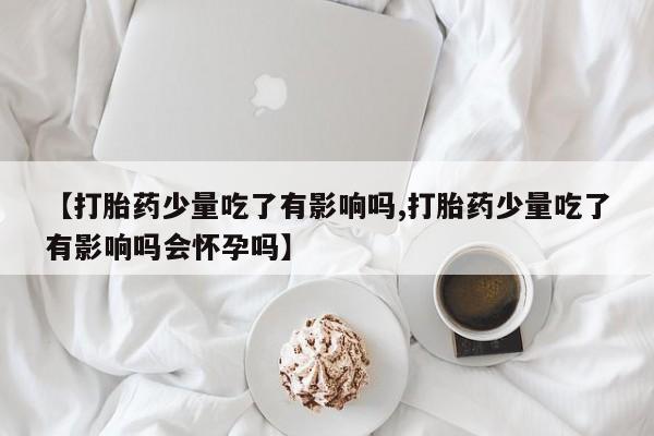 推荐个卖流产药的微信【打胎药少量吃了有影响吗,打胎药少量吃了有影响吗会怀孕吗】