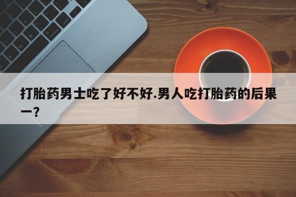推荐个卖流产药的微信打胎药男士吃了好不好.男人吃打胎药的后果一？