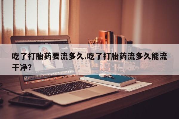 推荐个卖流产药的微信吃了打胎药要流多久.吃了打胎药流多久能流干净？