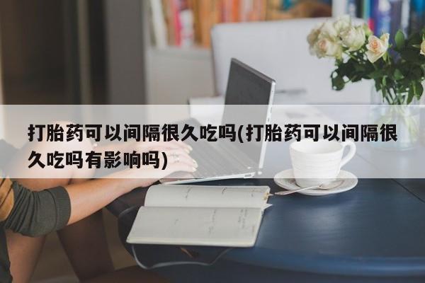 推荐个卖流产药的微信打胎药可以间隔很久吃吗(打胎药可以间隔很久吃吗有影响吗)