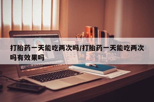 推荐个卖流产药的微信打胎药一天能吃两次吗/打胎药一天能吃两次吗有效果吗