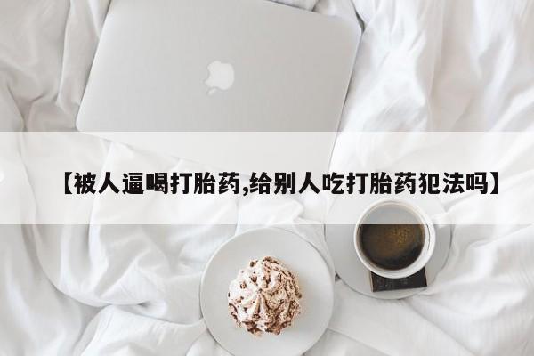推荐个卖流产药的微信【被人逼喝打胎药,给别人吃打胎药犯法吗】