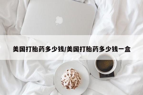 推荐个卖流产药的微信美国打胎药多少钱/美国打胎药多少钱一盒