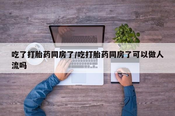 推荐个卖流产药的微信吃了打胎药同房了/吃打胎药同房了可以做人流吗