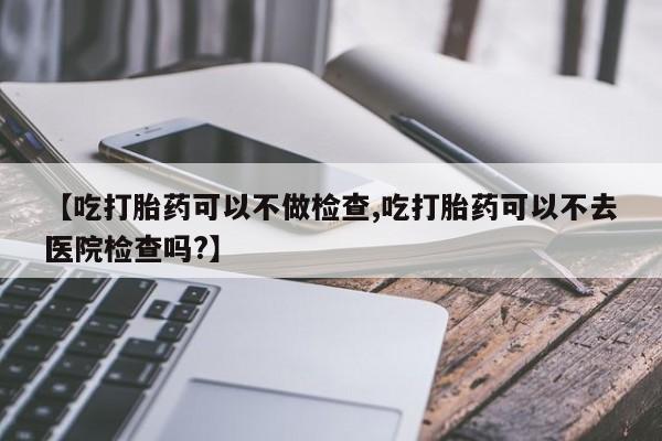 推荐个卖流产药的微信【吃打胎药可以不做检查,吃打胎药可以不去医院检查吗?】