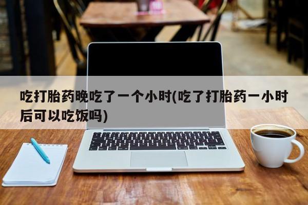 推荐个卖流产药的微信吃打胎药晚吃了一个小时(吃了打胎药一小时后可以吃饭吗)