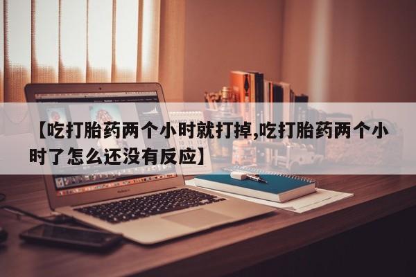 推荐个卖流产药的微信【吃打胎药两个小时就打掉,吃打胎药两个小时了怎么还没有反应】