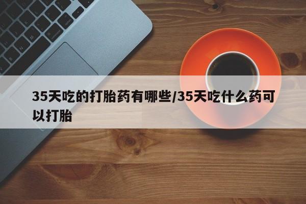 推荐个卖流产药的微信35天吃的打胎药有哪些/35天吃什么药可以打胎