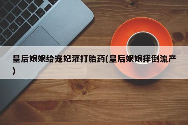 推荐个卖流产药的微信皇后娘娘给宠妃灌打胎药(皇后娘娘摔倒流产)
