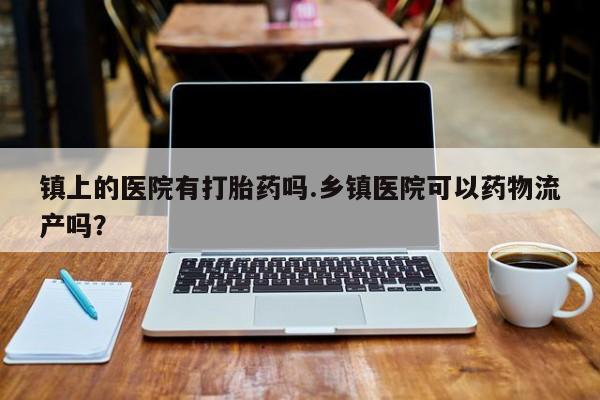 推荐个卖流产药的微信镇上的医院有打胎药吗.乡镇医院可以药物流产吗？