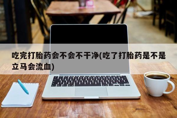 推荐个卖流产药的微信吃完打胎药会不会不干净(吃了打胎药是不是立马会流血)