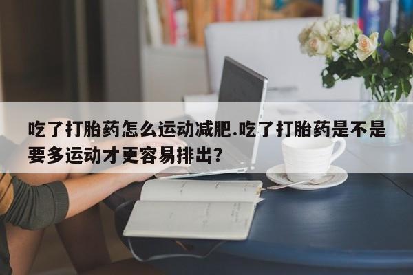 推荐个卖流产药的微信吃了打胎药怎么运动减肥.吃了打胎药是不是要多运动才更容易排出？