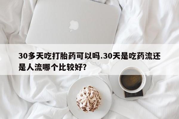 推荐个卖流产药的微信30多天吃打胎药可以吗.30天是吃药流还是人流哪个比较好？