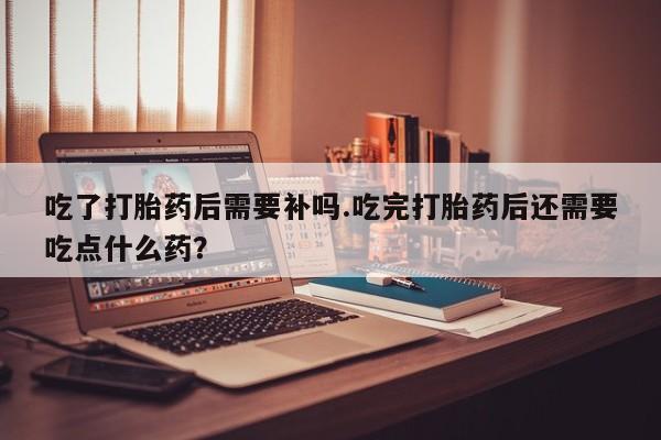 推荐个卖流产药的微信吃了打胎药后需要补吗.吃完打胎药后还需要吃点什么药？