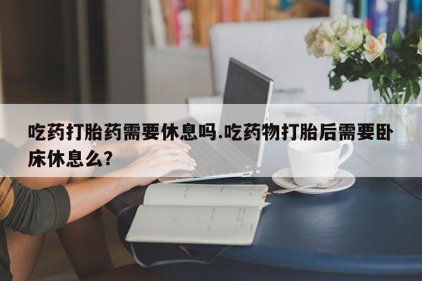推荐个卖流产药的微信吃药打胎药需要休息吗.吃药物打胎后需要卧床休息么？