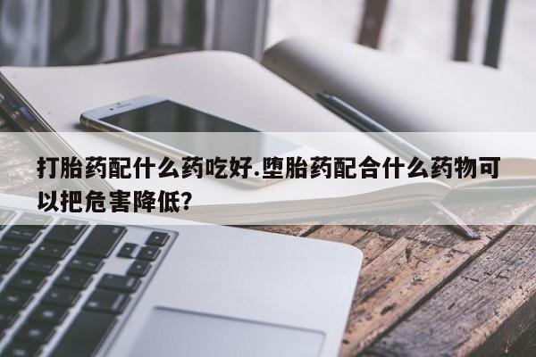 推荐个卖流产药的微信打胎药配什么药吃好.堕胎药配合什么药物可以把危害降低？