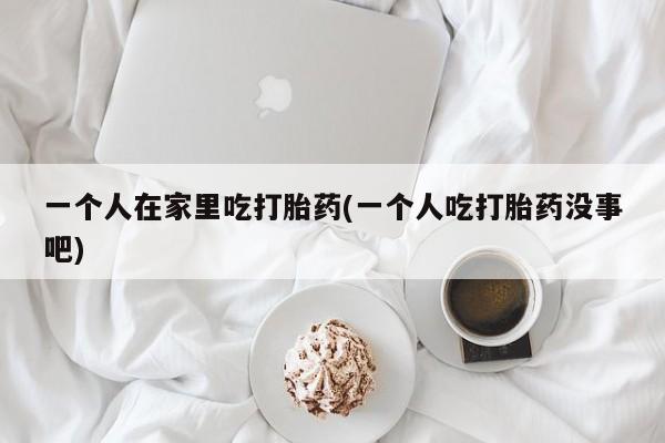 推荐个卖流产药的微信一个人在家里吃打胎药(一个人吃打胎药没事吧)