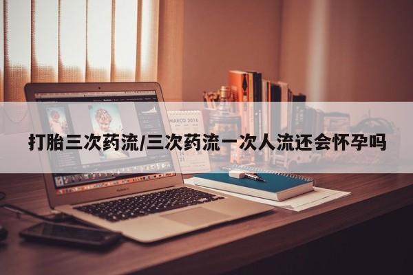 推荐个卖流产药的微信打胎三次药流/三次药流一次人流还会怀孕吗
