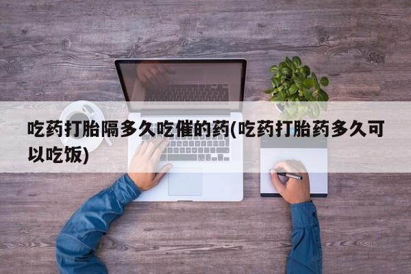 推荐个卖流产药的微信吃药打胎隔多久吃催的药(吃药打胎药多久可以吃饭)