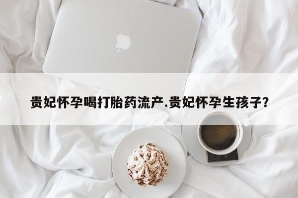 推荐个卖流产药的微信贵妃怀孕喝打胎药流产.贵妃怀孕生孩子？