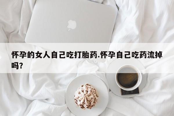 推荐个卖流产药的微信怀孕的女人自己吃打胎药.怀孕自己吃药流掉吗？