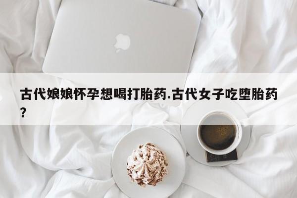 推荐个卖流产药的微信古代娘娘怀孕想喝打胎药.古代女子吃堕胎药？
