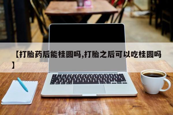 推荐个卖流产药的微信【打胎药后能桂圆吗,打胎之后可以吃桂圆吗】
