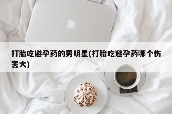 推荐个卖流产药的微信打胎吃避孕药的男明星(打胎吃避孕药哪个伤害大)