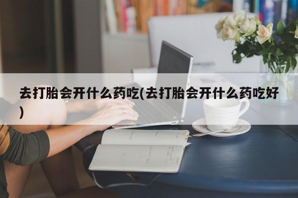 推荐个卖流产药的微信去打胎会开什么药吃(去打胎会开什么药吃好)