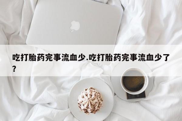 推荐个卖流产药的微信吃打胎药完事流血少.吃打胎药完事流血少了？
