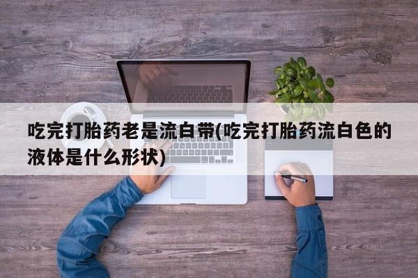 推荐个卖流产药的微信吃完打胎药老是流白带(吃完打胎药流白色的液体是什么形状)