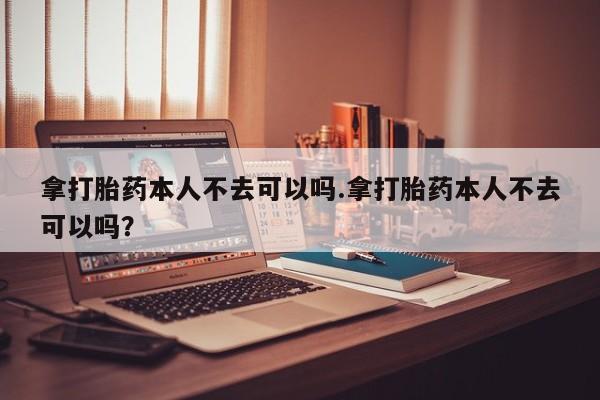 推荐个卖流产药的微信拿打胎药本人不去可以吗.拿打胎药本人不去可以吗？