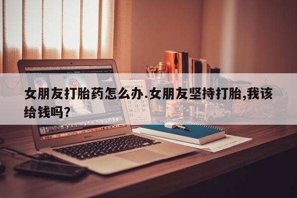 推荐个卖流产药的微信女朋友打胎药怎么办.女朋友坚持打胎,我该给钱吗?