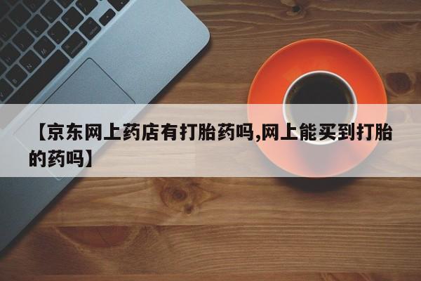 推荐个卖流产药的微信【京东网上药店有打胎药吗,网上能买到打胎的药吗】