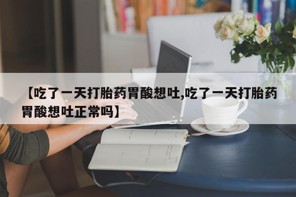 推荐个卖流产药的微信【吃了一天打胎药胃酸想吐,吃了一天打胎药胃酸想吐正常吗】
