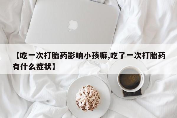 推荐个卖流产药的微信【吃一次打胎药影响小孩嘛,吃了一次打胎药有什么症状】