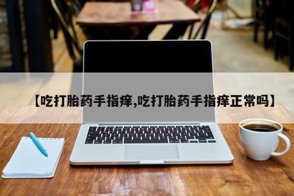 推荐个卖流产药的微信【吃打胎药手指痒,吃打胎药手指痒正常吗】