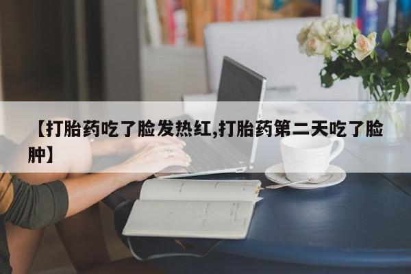 推荐个卖流产药的微信【打胎药吃了脸发热红,打胎药第二天吃了脸肿】